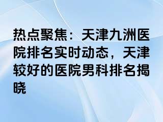 热点聚焦：天津九洲医院排名实时动态，天津较好的医院男科排名揭晓