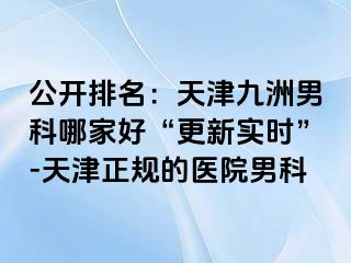 公开排名：天津九洲男科哪家好“更新实时”-天津正规的医院男科