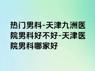 热门男科-天津九洲医院男科好不好-天津医院男科哪家好