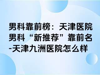 男科靠前榜：天津医院男科“新推荐”靠前名-天津九洲医院怎么样