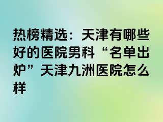 热榜精选：天津有哪些好的医院男科“名单出炉”天津九洲医院怎么样