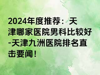 2024年度推荐：天津哪家医院男科比较好-天津九洲医院排名直击要闻！