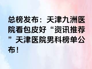 总榜发布：天津九洲医院看包皮好“资讯推荐”天津医院男科榜单公布！