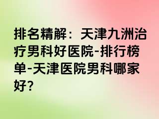 排名精解：天津九洲治疗男科好医院-排行榜单-天津医院男科哪家好？