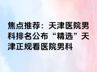 焦点推荐：天津医院男科排名公布“精选”天津正规看医院男科