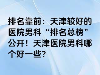 排名靠前：天津较好的医院男科“排名总榜”公开！天津医院男科哪个好一些？