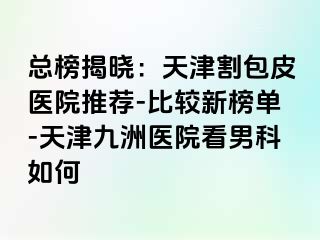 总榜揭晓：天津割包皮医院推荐-比较新榜单-天津九洲医院看男科如何