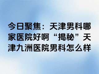 今日聚焦：天津男科哪家医院好啊“揭秘”天津九洲医院男科怎么样