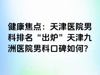 健康焦点：天津医院男科排名“出炉”天津九洲医院男科口碑如何？