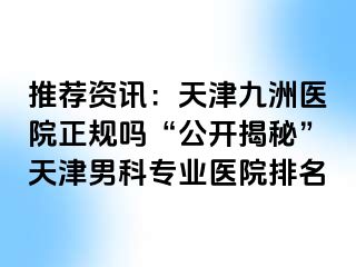 推荐资讯：天津九洲医院正规吗“公开揭秘”天津男科专业医院排名