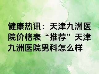 健康热讯：天津九洲医院价格表“推荐”天津九洲医院男科怎么样