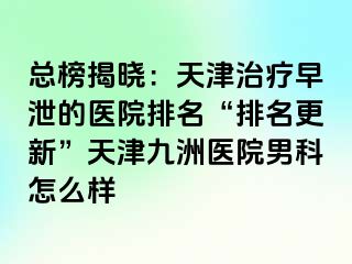 总榜揭晓：天津治疗早泄的医院排名“排名更新”天津九洲医院男科怎么样