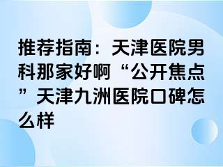 推荐指南：天津医院男科那家好啊“公开焦点”天津九洲医院口碑怎么样