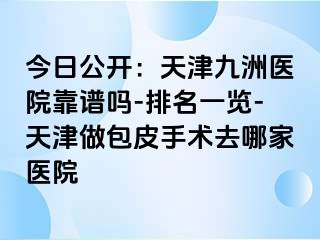 今日公开：天津九洲医院靠谱吗-排名一览-天津做包皮手术去哪家医院