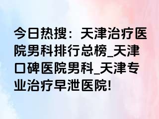 今日热搜：天津治疗医院男科排行总榜_天津口碑医院男科_天津专业治疗早泄医院!