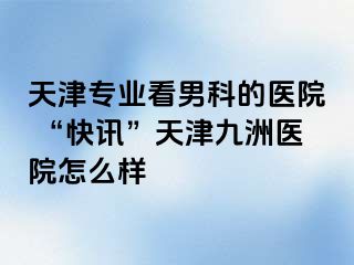 天津专业看男科的医院 “快讯”天津九洲医院怎么样