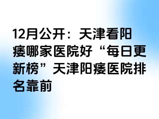 12月公开：天津看阳痿哪家医院好“每日更新榜”天津阳痿医院排名靠前