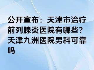 公开宣布：天津市治疗前列腺炎医院有哪些？天津九洲医院男科可靠吗