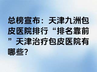 总榜宣布：天津九洲包皮医院排行“排名靠前”天津治疗包皮医院有哪些？