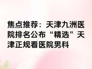 焦点推荐：天津九洲医院排名公布“精选”天津正规看医院男科