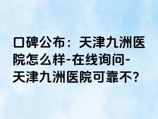 口碑公布：天津九洲医院怎么样-在线询问-天津九洲医院可靠不？