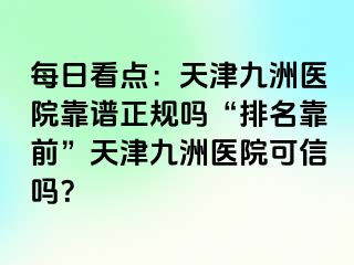 每日看点：天津九洲医院靠谱正规吗“排名靠前”天津九洲医院可信吗？