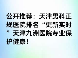 公开推荐：天津男科正规医院排名“更新实时”天津九洲医院专业保护健康！