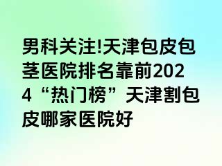 男科关注!天津包皮包茎医院排名靠前2024“热门榜”天津割包皮哪家医院好