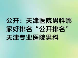 公开：天津医院男科哪家好排名“公开排名”天津专业医院男科