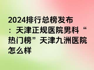 2024排行总榜发布：天津正规医院男科“热门榜”天津九洲医院怎么样