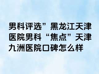 男科评选”黑龙江天津医院男科“焦点”天津九洲医院口碑怎么样