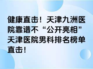 健康直击！天津九洲医院靠谱不“公开亮相”天津医院男科排名榜单直击！