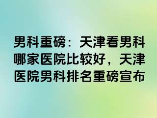 男科重磅：天津看男科哪家医院比较好，天津医院男科排名重磅宣布