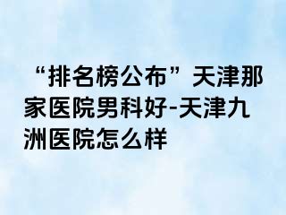 “排名榜公布”天津那家医院男科好-天津九洲医院怎么样