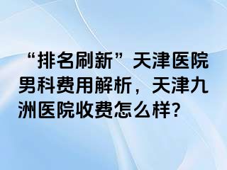 “排名刷新”天津医院男科费用解析，天津九洲医院收费怎么样？