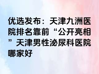 优选发布：天津九洲医院排名靠前“公开亮相”天津男性泌尿科医院哪家好