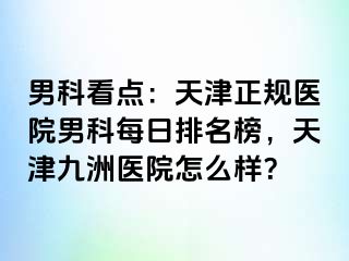 男科看点：天津正规医院男科每日排名榜，天津九洲医院怎么样？