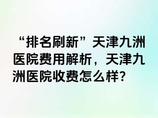 “排名刷新”天津九洲医院费用解析，天津九洲医院收费怎么样？