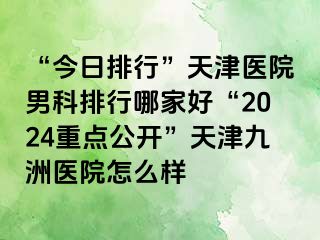 “今日排行”天津医院男科排行哪家好“2024重点公开”天津九洲医院怎么样