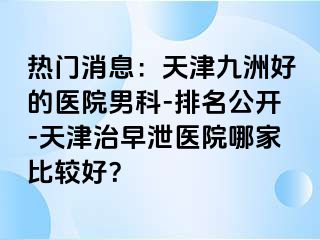 热门消息：天津九洲好的医院男科-排名公开-天津治早泄医院哪家比较好？