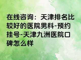 在线咨询：天津排名比较好的医院男科-预约挂号-天津九洲医院口碑怎么样