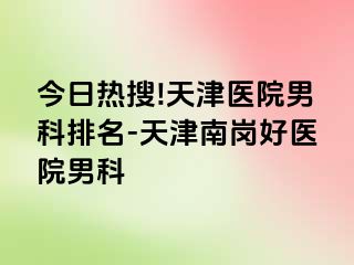 今日热搜!天津医院男科排名-天津南岗好医院男科