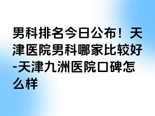 男科排名今日公布！天津医院男科哪家比较好-天津九洲医院口碑怎么样