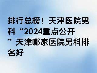 排行总榜！天津医院男科“2024重点公开”天津哪家医院男科排名好