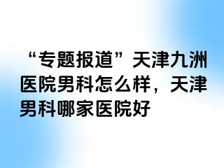 “专题报道”天津九洲医院男科怎么样，天津男科哪家医院好