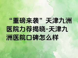 “重磅来袭”天津九洲医院力荐揭晓-天津九洲医院口碑怎么样