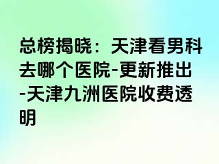 总榜揭晓：天津看男科去哪个医院-更新推出-天津九洲医院收费透明