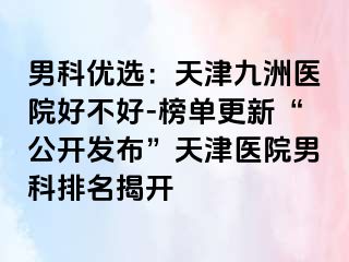 男科优选：天津九洲医院好不好-榜单更新“公开发布”天津医院男科排名揭开