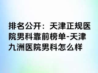 排名公开：天津正规医院男科靠前榜单-天津九洲医院男科怎么样