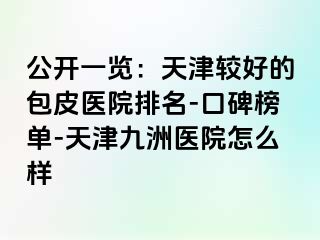 公开一览：天津较好的包皮医院排名-口碑榜单-天津九洲医院怎么样